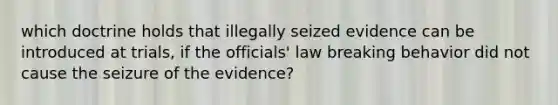 which doctrine holds that illegally seized evidence can be introduced at trials, if the officials' law breaking behavior did not cause the seizure of the evidence?