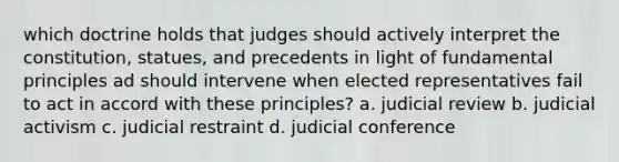 which doctrine holds that judges should actively interpret the constitution, statues, and precedents in light of fundamental principles ad should intervene when elected representatives fail to act in accord with these principles? a. judicial review b. judicial activism c. judicial restraint d. judicial conference