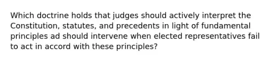 Which doctrine holds that judges should actively interpret the Constitution, statutes, and precedents in light of fundamental principles ad should intervene when elected representatives fail to act in accord with these principles?