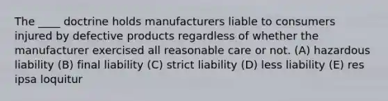 The ____ doctrine holds manufacturers liable to consumers injured by defective products regardless of whether the manufacturer exercised all reasonable care or not. (A) hazardous liability (B) final liability (C) strict liability (D) less liability (E) res ipsa loquitur