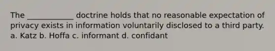 The ____________ doctrine holds that no reasonable expectation of privacy exists in information voluntarily disclosed to a third party. a. Katz b. Hoffa c. informant d. confidant