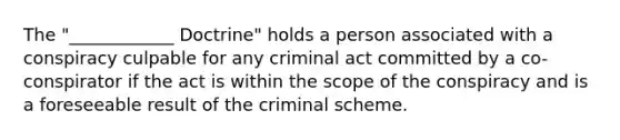 The "____________ Doctrine" holds a person associated with a conspiracy culpable for any criminal act committed by a co-conspirator if the act is within the scope of the conspiracy and is a foreseeable result of the criminal scheme.