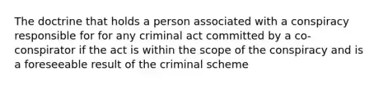 The doctrine that holds a person associated with a conspiracy responsible for for any criminal act committed by a co-conspirator if the act is within the scope of the conspiracy and is a foreseeable result of the criminal scheme