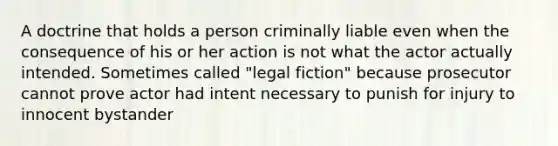 A doctrine that holds a person criminally liable even when the consequence of his or her action is not what the actor actually intended. Sometimes called "legal fiction" because prosecutor cannot prove actor had intent necessary to punish for injury to innocent bystander