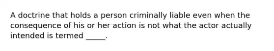 A doctrine that holds a person criminally liable even when the consequence of his or her action is not what the actor actually intended is termed _____.