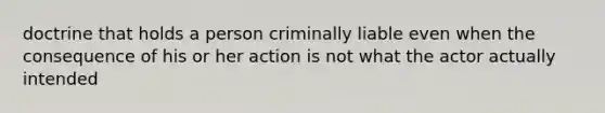 doctrine that holds a person criminally liable even when the consequence of his or her action is not what the actor actually intended