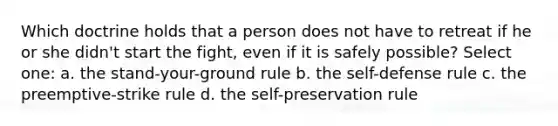 Which doctrine holds that a person does not have to retreat if he or she didn't start the fight, even if it is safely possible? Select one: a. the stand-your-ground rule b. the self-defense rule c. the preemptive-strike rule d. the self-preservation rule