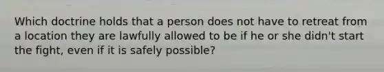 Which doctrine holds that a person does not have to retreat from a location they are lawfully allowed to be if he or she didn't start the fight, even if it is safely possible?