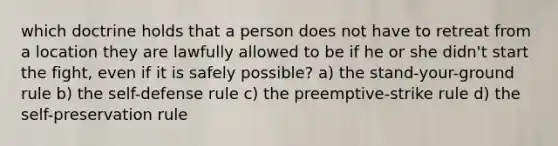 which doctrine holds that a person does not have to retreat from a location they are lawfully allowed to be if he or she didn't start the fight, even if it is safely possible? a) the stand-your-ground rule b) the self-defense rule c) the preemptive-strike rule d) the self-preservation rule