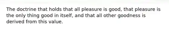 The doctrine that holds that all pleasure is good, that pleasure is the only thing good in itself, and that all other goodness is derived from this value.