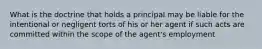 What is the doctrine that holds a principal may be liable for the intentional or negligent torts of his or her agent if such acts are committed within the scope of the agent's employment