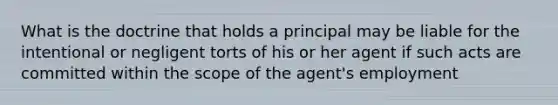 What is the doctrine that holds a principal may be liable for the intentional or negligent torts of his or her agent if such acts are committed within the scope of the agent's employment