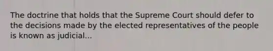 The doctrine that holds that the Supreme Court should defer to the decisions made by the elected representatives of the people is known as judicial...