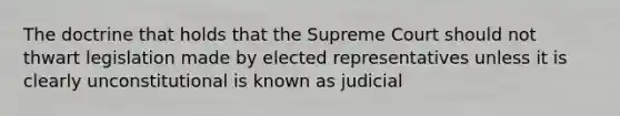 The doctrine that holds that the Supreme Court should not thwart legislation made by elected representatives unless it is clearly unconstitutional is known as judicial