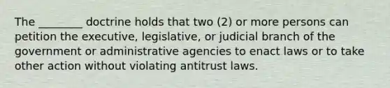 The ________ doctrine holds that two (2) or more persons can petition the executive, legislative, or judicial branch of the government or administrative agencies to enact laws or to take other action without violating antitrust laws.