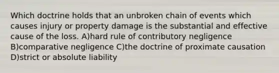 Which doctrine holds that an unbroken chain of events which causes injury or property damage is the substantial and effective cause of the loss. A)hard rule of contributory negligence B)comparative negligence C)the doctrine of proximate causation D)strict or absolute liability