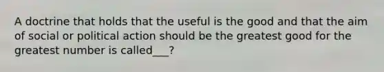 A doctrine that holds that the useful is the good and that the aim of social or political action should be the greatest good for the greatest number is called___?