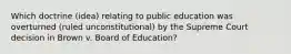 Which doctrine (idea) relating to public education was overturned (ruled unconstitutional) by the Supreme Court decision in Brown v. Board of Education?