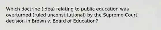 Which doctrine (idea) relating to public education was overturned (ruled unconstitutional) by the Supreme Court decision in Brown v. Board of Education?