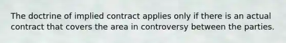 The doctrine of implied contract applies only if there is an actual contract that covers the area in controversy between the parties.