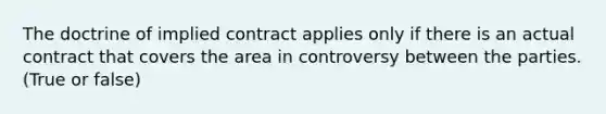 The doctrine of implied contract applies only if there is an actual contract that covers the area in controversy between the parties. (True or false)