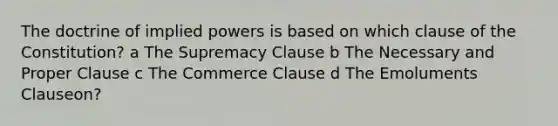 The doctrine of implied powers is based on which clause of the Constitution? a The Supremacy Clause b The Necessary and Proper Clause c The Commerce Clause d The Emoluments Clauseon?