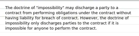 The doctrine of "impossibility" may discharge a party to a contract from performing obligations under the contract without having liability for breach of contract. However, the doctrine of impossibility only discharges parties to the contract if it is impossible for anyone to perform the contract.