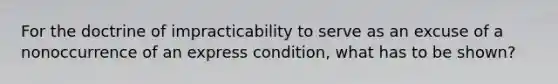 For the doctrine of impracticability to serve as an excuse of a nonoccurrence of an express condition, what has to be shown?