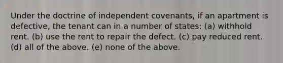 Under the doctrine of independent covenants, if an apartment is defective, the tenant can in a number of states: (a) withhold rent. (b) use the rent to repair the defect. (c) pay reduced rent. (d) all of the above. (e) none of the above.