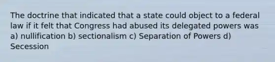 The doctrine that indicated that a state could object to a federal law if it felt that Congress had abused its delegated powers was a) nullification b) sectionalism c) Separation of Powers d) Secession