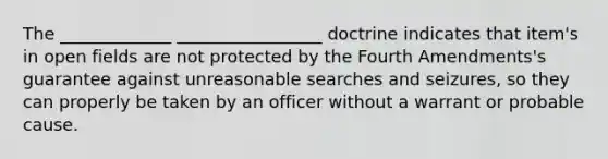 The _____________ _________________ doctrine indicates that item's in open fields are not protected by the Fourth Amendments's guarantee against unreasonable searches and seizures, so they can properly be taken by an officer without a warrant or probable cause.