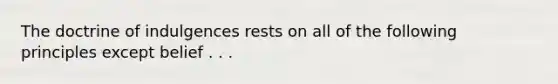 The doctrine of indulgences rests on all of the following principles except belief . . .