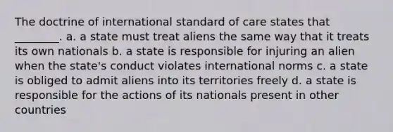 The doctrine of international standard of care states that ________. a. a state must treat aliens the same way that it treats its own nationals b. a state is responsible for injuring an alien when the state's conduct violates international norms c. a state is obliged to admit aliens into its territories freely d. a state is responsible for the actions of its nationals present in other countries