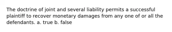 The doctrine of joint and several liability permits a successful plaintiff to recover monetary damages from any one of or all the defendants. a. true b. false