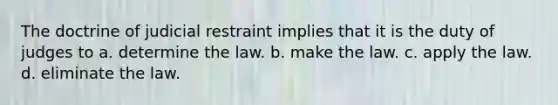 The doctrine of judicial restraint implies that it is the duty of judges to a. determine the law. b. make the law. c. apply the law. d. eliminate the law.