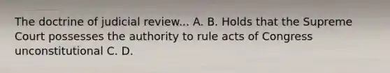 The doctrine of judicial review... A. B. Holds that the Supreme Court possesses the authority to rule acts of Congress unconstitutional C. D.