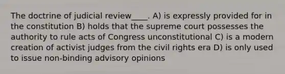 The doctrine of judicial review____. A) is expressly provided for in the constitution B) holds that the supreme court possesses the authority to rule acts of Congress unconstitutional C) is a modern creation of activist judges from the civil rights era D) is only used to issue non-binding advisory opinions