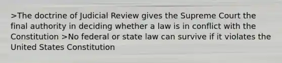 >The doctrine of Judicial Review gives the Supreme Court the final authority in deciding whether a law is in conflict with the Constitution >No federal or state law can survive if it violates the United States Constitution