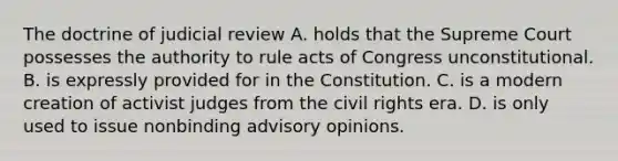 The doctrine of judicial review A. holds that the Supreme Court possesses the authority to rule acts of Congress unconstitutional. B. is expressly provided for in the Constitution. C. is a modern creation of activist judges from the civil rights era. D. is only used to issue nonbinding advisory opinions.