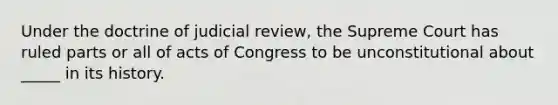 Under the doctrine of judicial review, the Supreme Court has ruled parts or all of acts of Congress to be unconstitutional about _____ in its history.