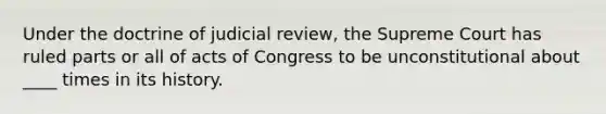 Under the doctrine of judicial review, the Supreme Court has ruled parts or all of acts of Congress to be unconstitutional about ____ times in its history.