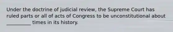 Under the doctrine of judicial review, the Supreme Court has ruled parts or all of acts of Congress to be unconstitutional about __________ times in its history.