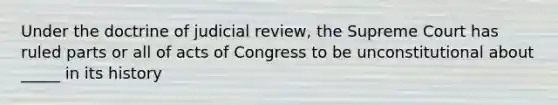 Under the doctrine of judicial review, the Supreme Court has ruled parts or all of acts of Congress to be unconstitutional about _____ in its history