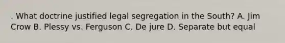 . What doctrine justified legal segregation in the South? A. Jim Crow B. Plessy vs. Ferguson C. De jure D. Separate but equal