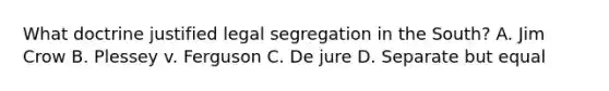 What doctrine justified legal segregation in the South? A. Jim Crow B. Plessey v. Ferguson C. De jure D. Separate but equal