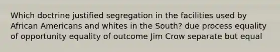 Which doctrine justified segregation in the facilities used by African Americans and whites in the South? due process equality of opportunity equality of outcome Jim Crow separate but equal