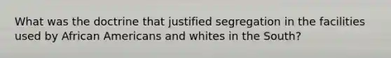 What was the doctrine that justified segregation in the facilities used by African Americans and whites in the South?