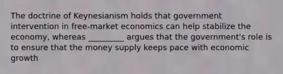 The doctrine of Keynesianism holds that government intervention in free-market economics can help stabilize the economy, whereas _________ argues that the government's role is to ensure that the money supply keeps pace with economic growth