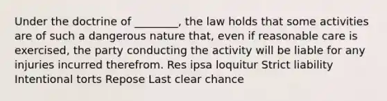 Under the doctrine of ________, the law holds that some activities are of such a dangerous nature that, even if reasonable care is exercised, the party conducting the activity will be liable for any injuries incurred therefrom. Res ipsa loquitur Strict liability Intentional torts Repose Last clear chance