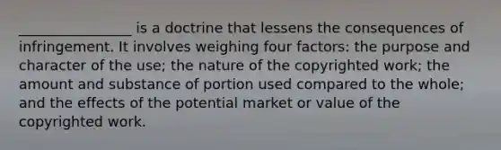 ________________ is a doctrine that lessens the consequences of infringement. It involves weighing four factors: the purpose and character of the use; the nature of the copyrighted work; the amount and substance of portion used compared to the whole; and the effects of the potential market or value of the copyrighted work.